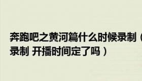 奔跑吧之黄河篇什么时候录制（奔跑吧黄河篇什么时候开始录制 开播时间定了吗）