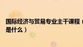 国际经济与贸易专业主干课程（国际经济与贸易的主修课程是什么）