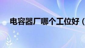 电容器厂哪个工位好（电容器厂家排名）