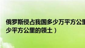 俄罗斯侵占我国多少万平方公里领土（中国被俄国抢占了多少平方公里的领土）