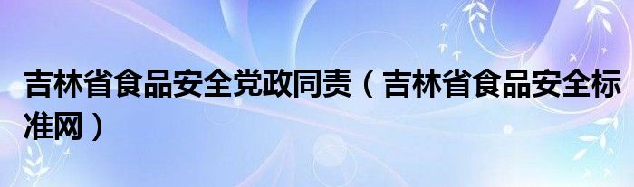 吉林省食品安全党政同责（吉林省食品安全标准网）