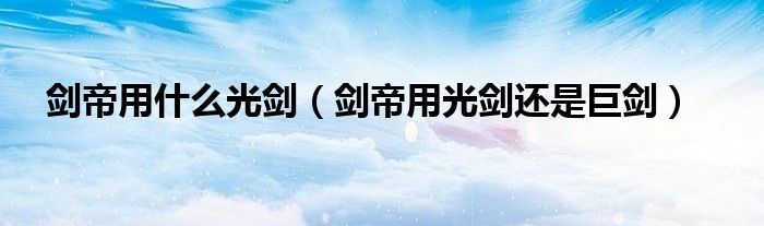剑帝用什么光剑（剑帝用光剑还是巨剑）