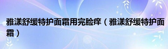 雅漾舒缓特护面霜用完脸痒（雅漾舒缓特护面霜）