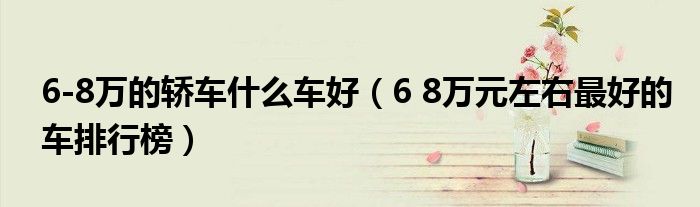6-8万的轿车什么车好（6 8万元左右最好的车排行榜）