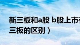 新三板和a股 b股上市有什么区别（a股和新三板的区别）