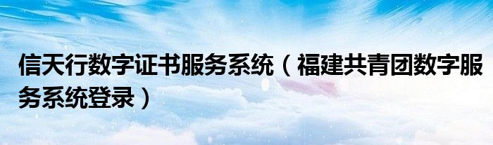 信天行数字证书服务系统（福建共青团数字服务系统登录）