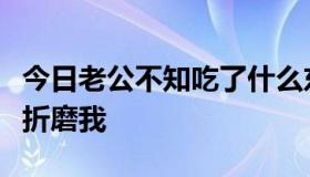 今日老公不知吃了什么东西，一天到晚疯狂的折磨我