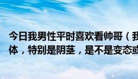 今日我男性平时喜欢看帅哥（我是男的20，喜欢看男人的裸体，特别是阴茎，是不是变态或gay）