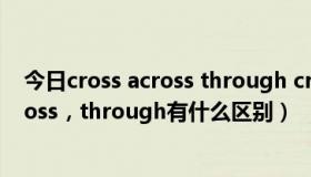 今日cross across through crossing的区别（cross，across，through有什么区别）