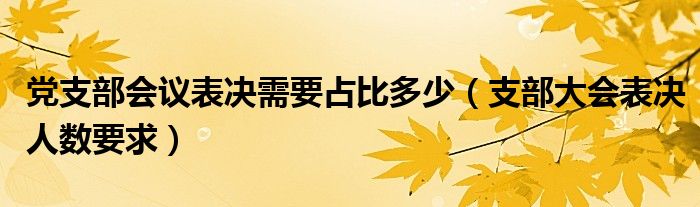 党支部会议表决需要占比多少（支部大会表决人数要求）