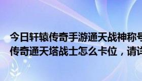 今日轩辕传奇手游通天战神称号怎么获得（请高手指点轩辕传奇通天塔战士怎么卡位，请详细点，非常感谢）