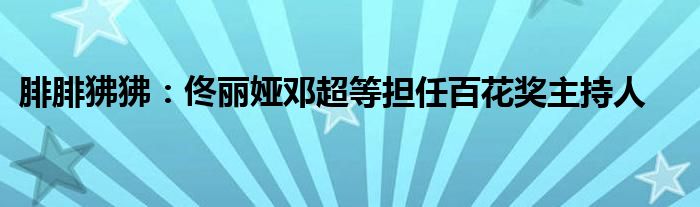 腓腓狒狒：佟丽娅邓超等担任百花奖主持人