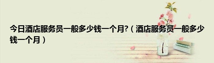 今日酒店服务员一般多少钱一个月?（酒店服务员一般多少钱一个月）