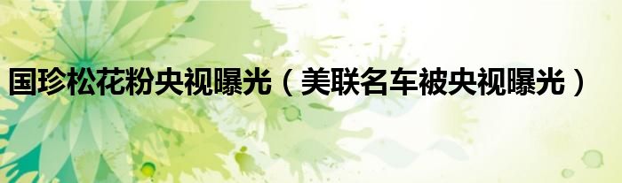 国珍松花粉央视曝光（美联名车被央视曝光）