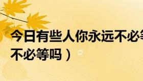 今日有些人你永远不必等张欣（有些人你永远不必等吗）