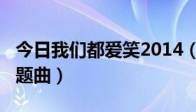 今日我们都爱笑2014（我们都爱笑2015年主题曲）