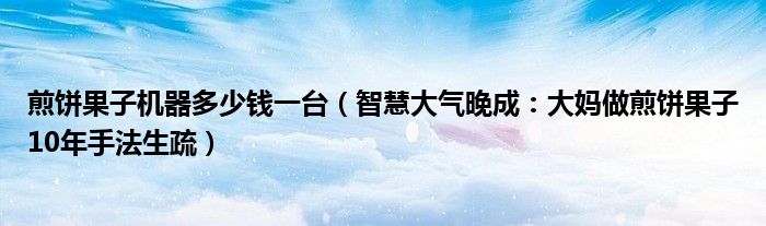 煎饼果子机器多少钱一台（智慧大气晚成：大妈做煎饼果子10年手法生疏）