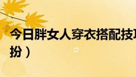 今日胖女人穿衣搭配技巧（胖女人如何穿衣打扮）