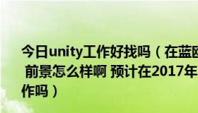 今日unity工作好找吗（在蓝鸥培训unity3d现在工作好找吗 前景怎么样啊 预计在2017年7月才能毕业 那时候还好找工作吗）
