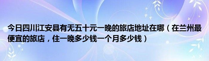 今日四川江安县有无五十元一晚的旅店地址在哪（在兰州最便宜的旅店，住一晚多少钱一个月多少钱）