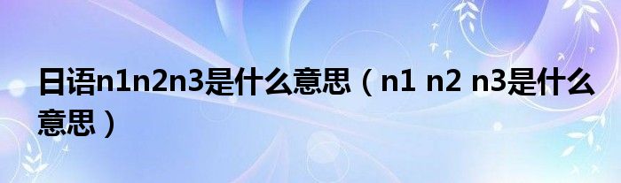 日语n1n2n3是什么意思（n1 n2 n3是什么意思）