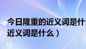 今日隆重的近义词是什么(最佳答案)（隆重的近义词是什么）