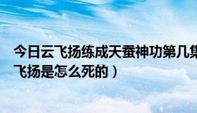 今日云飞扬练成天蚕神功第几集（天蚕变之再与天比高中云飞扬是怎么死的）