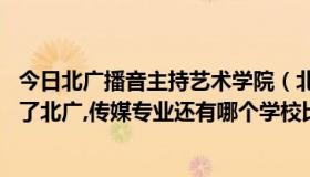 今日北广播音主持艺术学院（北广这个学校到底怎么样啊,除了北广,传媒专业还有哪个学校比较好啊）