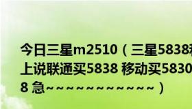 今日三星m2510（三星5838和5830哪个比较好 为什么网上说联通买5838 移动买5830 我用的是移动 但是我想买5838 急~~~~~~~~~~~）