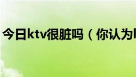 今日ktv很脏吗（你认为ktv是龌龊的地方吗）