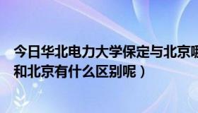 今日华北电力大学保定与北京哪个好（华北电力大学的保定和北京有什么区别呢）