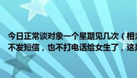 今日正常谈对象一个星期见几次（相亲对象聊了一个星期，有一天突然不发短信，也不打电话给女生了，这是不谈了的意思吗）