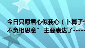 今日只愿君心似我心（卜算子李之仪 “只愿君心似我心,定不负相思意” 主要表达了---------- 的情感）