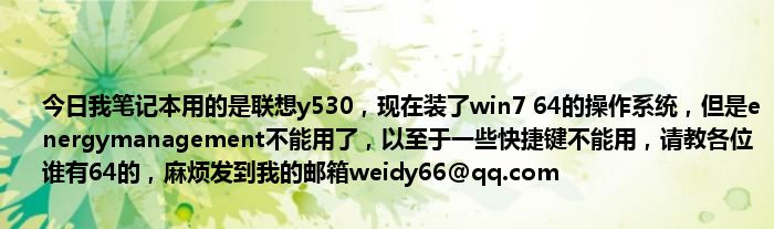 今日我笔记本用的是联想y530，现在装了win7 64的操作系统，但是energymanagement不能用了，以至于一些快捷键不能用，请教各位谁有64的，[email&#160;protected]