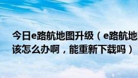 今日e路航地图升级（e路航地图删了怎么办,请高手高手应该怎么办啊，能重新下载吗）