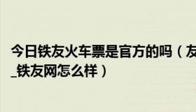 今日铁友火车票是官方的吗（友网订票可靠吗_铁友网可信吗_铁友网怎么样）