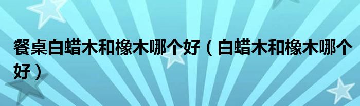 餐桌白蜡木和橡木哪个好（白蜡木和橡木哪个好）