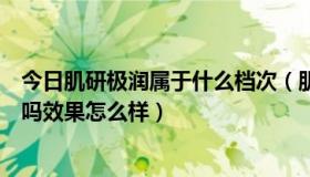 今日肌研极润属于什么档次（肌研极润保湿化妆水是爽肤水吗效果怎么样）