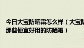 今日大宝防晒霜怎么样（大宝防晒霜好用么价格是多少还有那些便宜好用的防晒霜）