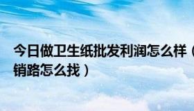 今日做卫生纸批发利润怎么样（我是做卫生纸批发的，请问销路怎么找）