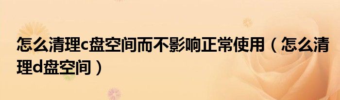 怎么清理c盘空间而不影响正常使用（怎么清理d盘空间）