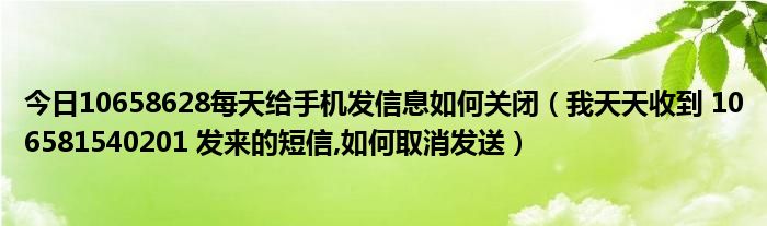 今日10658628每天给手机发信息如何关闭（我天天收到 106581540201 发来的短信,如何取消发送）