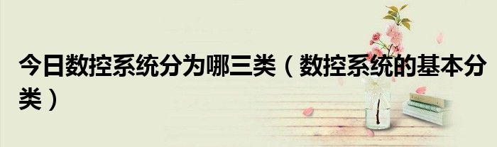 今日数控系统分为哪三类（数控系统的基本分类）