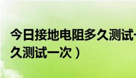 今日接地电阻多久测试一次合格（接地电阻多久测试一次）