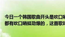 今日一个韩国歌曲开头是吹口哨（有一首韩国歌开头和中间都有吹口哨挺劲爆的，这首歌叫什么）