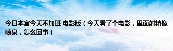 今日本宫今天不加班 电影版（今天看了个电影，里面射精像喷泉，怎么回事）