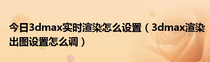 今日3dmax实时渲染怎么设置（3dmax渲染出图设置怎么调）