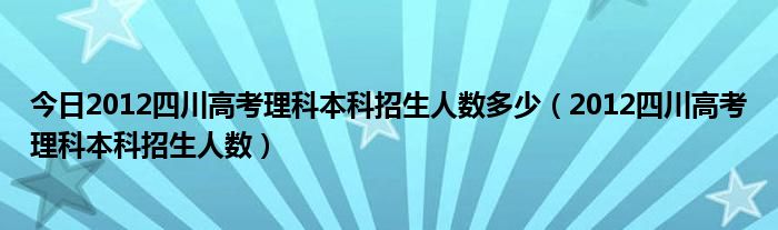 今日2012四川高考理科本科招生人数多少（2012四川高考理科本科招生人数）