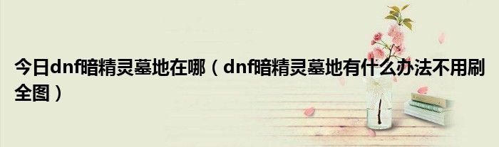今日dnf暗精灵墓地在哪（dnf暗精灵墓地有什么办法不用刷全图）
