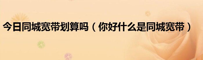 今日同城宽带划算吗（你好什么是同城宽带）